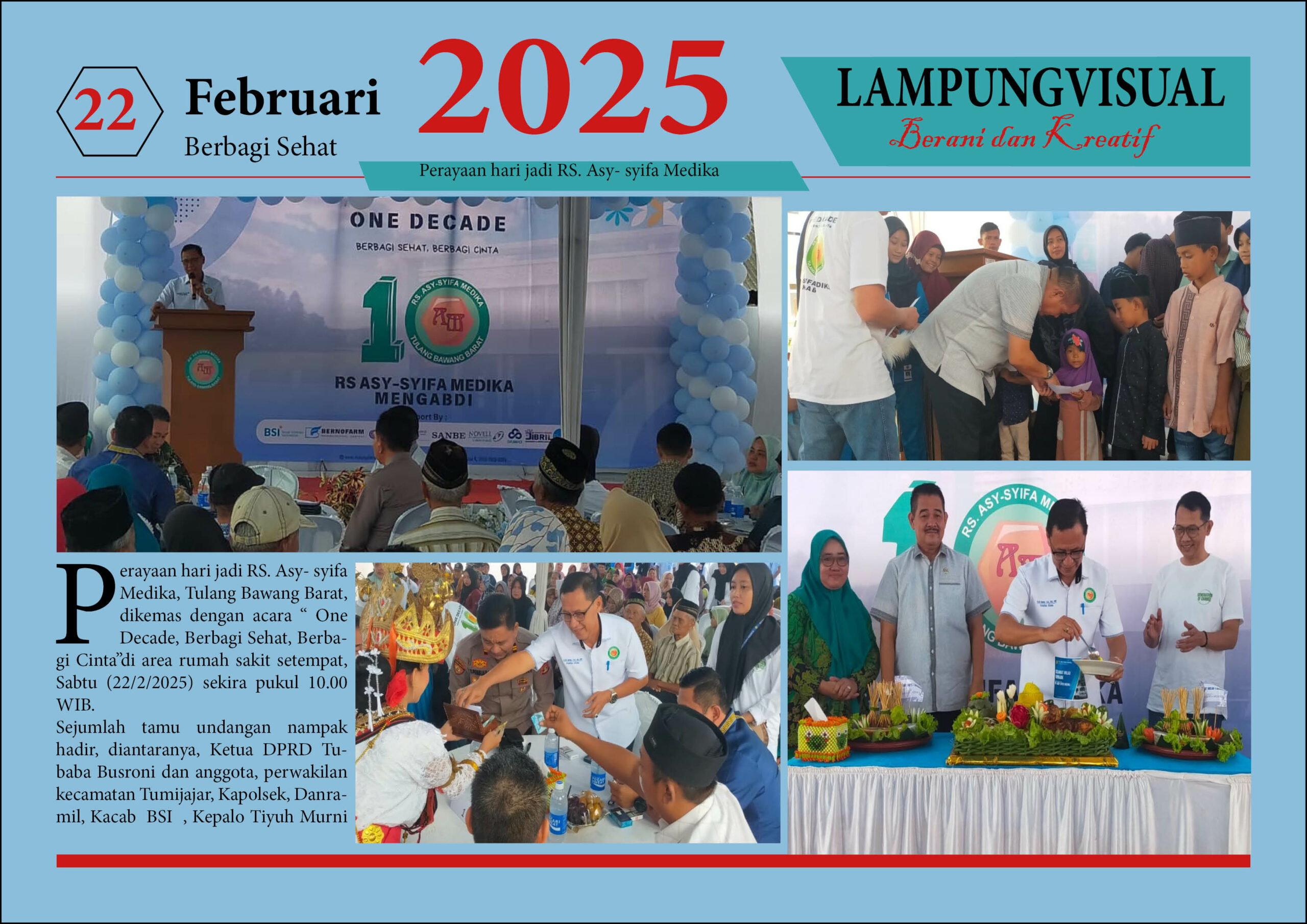 Perayaan hari jadi RS. Asy- syifa Medika, Tulang Bawang Barat, dikemas dengan acara " One Decade, Berbagi Sehat, Berbagi Cinta"di area rumah sakit setempat, Sabtu (22/2/2025) sekira pukul 10.00 WIB. Sejumlah tamu undangan nampak hadir, diantaranya, Ketua DPRD Tubaba Busroni dan anggota, perwakilan kecamatan Tumijajar, Kapolsek, Danramil, Kacab BSI , Kepalo Tiyuh Murni Jaya, Kepalo Tiyuh Daya Asri beserta aparatur, tokoh agama, tokoh masyarakat dan masyarakat sekitar.